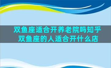 双鱼座适合开养老院吗知乎 双鱼座的人适合开什么店